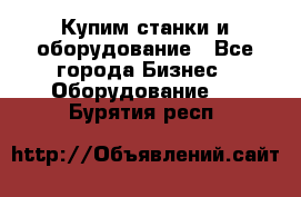 Купим станки и оборудование - Все города Бизнес » Оборудование   . Бурятия респ.